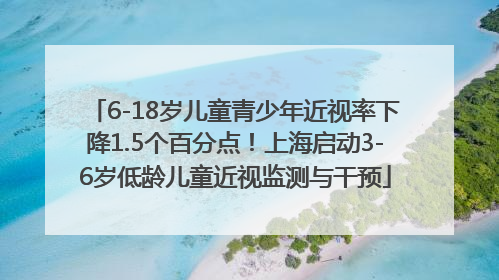 6-18岁儿童青少年近视率下降1.5个百分点！上海启动3-6岁低龄儿童近视监测与干预