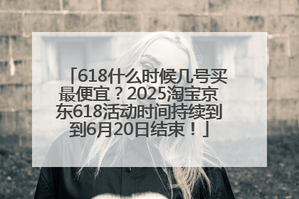 618什么时候几号买最便宜？2025淘宝京东618活动时间持续到到6月20日结束！
