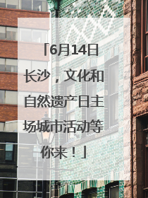 6月14日长沙，文化和自然遗产日主场城市活动等你来！