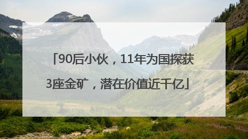 90后小伙，11年为国探获3座金矿，潜在价值近千亿