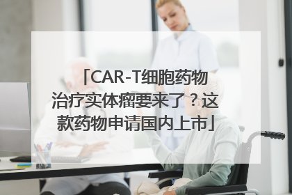 CAR-T细胞药物治疗实体瘤要来了？这款药物申请国内上市