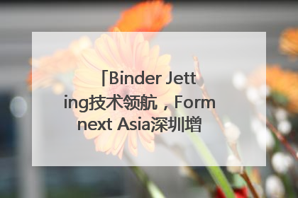 Binder Jetting技术领航，Formnext Asia深圳增材展解锁产业新动能
